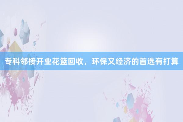 专科邻接开业花篮回收，环保又经济的首选有打算